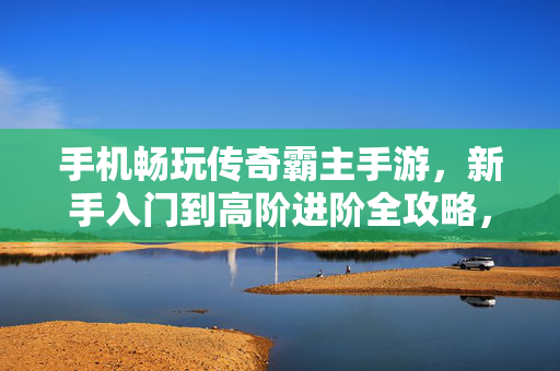 手机畅玩传奇霸主手游,新手入门到高阶进阶全攻略,传奇霸主手游全攻略,新手入门到高阶进阶