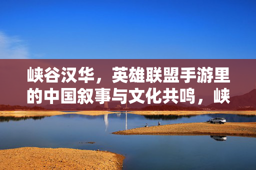 峡谷汉华,英雄联盟手游里的中国叙事与文化共鸣,峡谷汉华,英雄联盟手游的中国叙事与文化共鸣