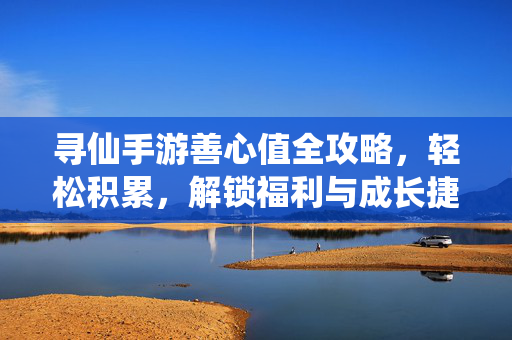 寻仙手游善心值全攻略，轻松积累，解锁福利与成长捷径，寻仙手游善心值全攻略，轻松积累解锁福利与成长捷径
