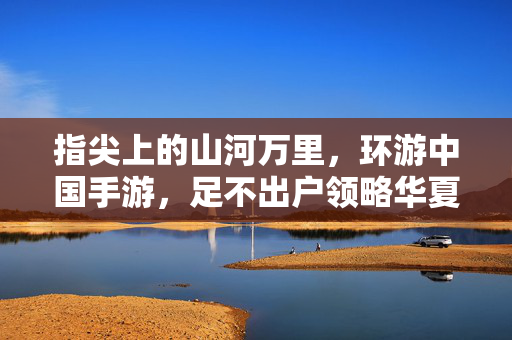 指尖上的山河万里，环游中国手游，足不出户领略华夏魅力，指尖山河万里，环游中国手游
