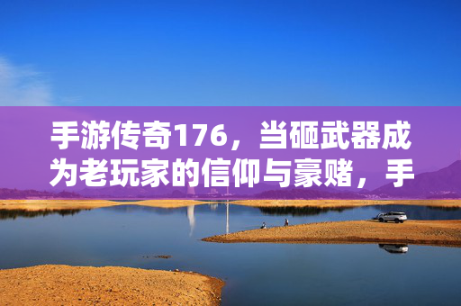 手游传奇176,当砸武器成为老玩家的信仰与豪赌,手游传奇176,砸武器,老玩家的信仰与豪赌