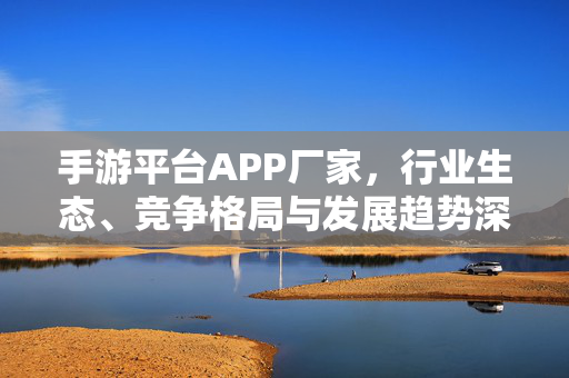 手游平台APP厂家,行业生态、竞争格局与发展趋势深度解析,手游平台APP厂家行业生态、竞争格局与发展趋势深度解析