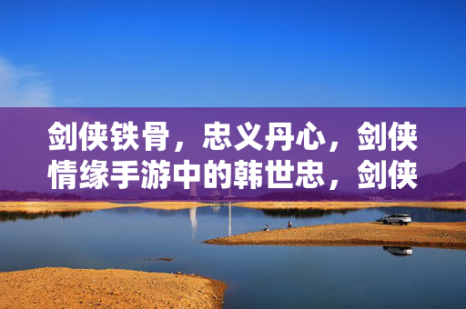 剑侠铁骨,忠义丹心,剑侠情缘手游中的韩世忠,剑侠铁骨,忠义丹心,剑侠情缘手游韩世忠