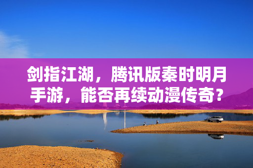 剑指江湖,腾讯版秦时明月手游,能否再续动漫传奇?腾讯秦时明月手游,剑指江湖,能否再续动漫传奇?