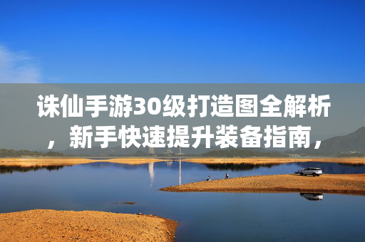 诛仙手游30级打造图全解析，新手快速提升装备指南，诛仙手游30级打造图全解析，新手快速提升装备指南