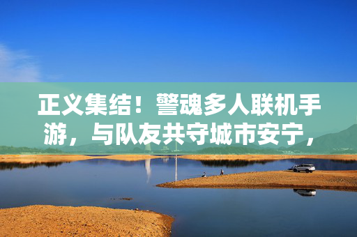 正义集结！警魂多人联机手游，与队友共守城市安宁，正义集结！警魂多人共守安宁
