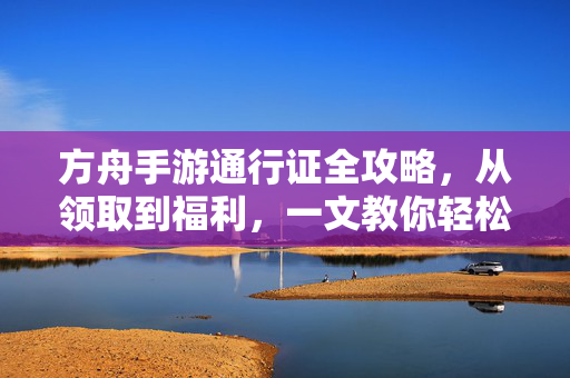 方舟手游通行证全攻略，从领取到福利，一文教你轻松解锁稀有奖励！方舟手游通行证全攻略，从领取到解锁稀有奖励