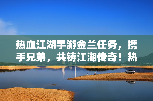 热血江湖手游金兰任务，携手兄弟，共铸江湖传奇！热血江湖手游金兰任务，携手兄弟，共铸江湖传奇