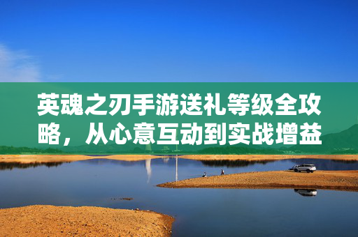 英魂之刃手游送礼等级全攻略，从心意互动到实战增益，解锁社交与胜利的双重密码，英魂之刃手游送礼等级全攻略，解锁社交与胜利的双重密码