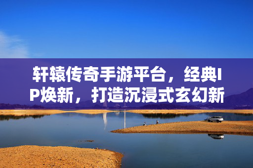 轩辕传奇手游平台，经典IP焕新，打造沉浸式玄幻新大陆，轩辕传奇手游，经典IP焕新，沉浸式玄幻新大陆