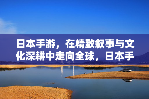 日本手游，在精致叙事与文化深耕中走向全球，日本手游，精致叙事与文化深耕叩响全球
