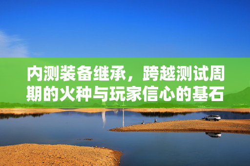 内测装备继承，跨越测试周期的火种与玩家信心的基石，内测装备继承，跨越测试周期的火种与玩家信心的基石