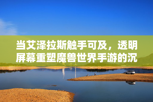 当艾泽拉斯触手可及,透明屏幕重塑魔兽世界手游的沉浸新纪元,透明屏幕重塑魔兽世界手游沉浸新纪元