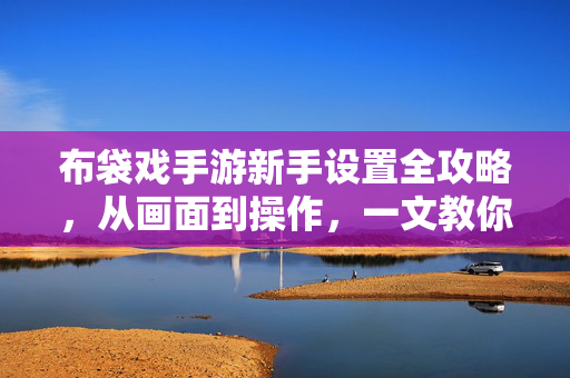 布袋戏手游新手设置全攻略，从画面到操作，一文教你玩转江湖，布袋戏手游新手设置全攻略，从画面到操作玩转江湖