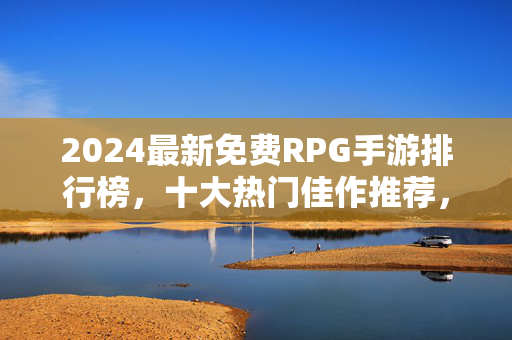 2024最新免费RPG手游排行榜，十大热门佳作推荐，剧情党与战斗党的盛宴！2024最新免费RPG手游排行榜，十大热门佳作推荐，剧情党与战斗党的盛宴！