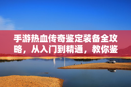 手游热血传奇鉴定装备全攻略，从入门到精通，教你鉴定出极品神装！手游热血传奇鉴定装备全攻略，从入门到精通，鉴定极品神装！