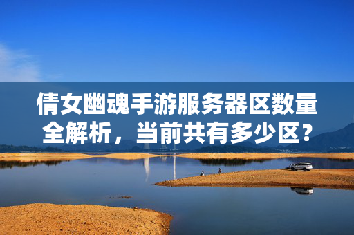 倩女幽魂手游服务器区数量全解析，当前共有多少区？倩女幽魂手游服务器区数量全解析，当前共有多少区？