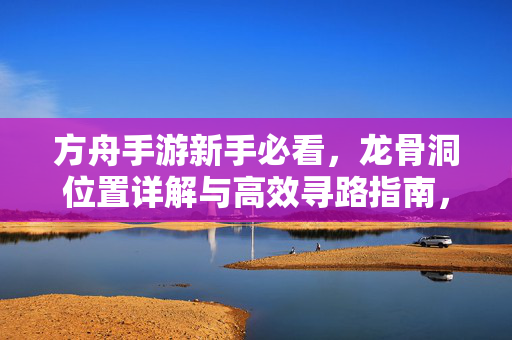 方舟手游新手必看，龙骨洞位置详解与高效寻路指南，方舟手游新手必看，龙骨洞位置详解与高效寻路指南