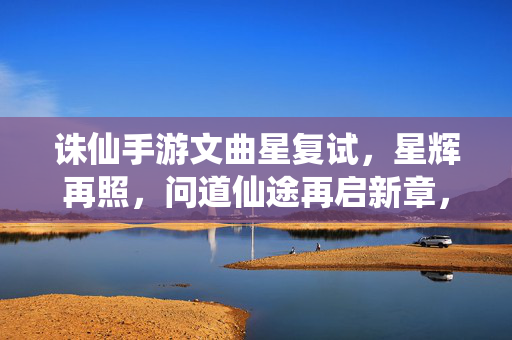 诛仙手游文曲星复试，星辉再照，问道仙途再启新章，文曲星复试，星辉再照，问道仙途新章