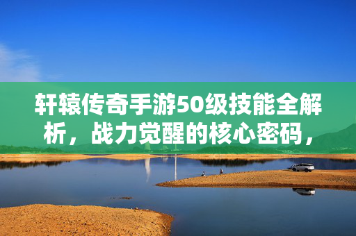 轩辕传奇手游50级技能全解析，战力觉醒的核心密码，轩辕传奇手游50级技能全解析，战力觉醒核心密码