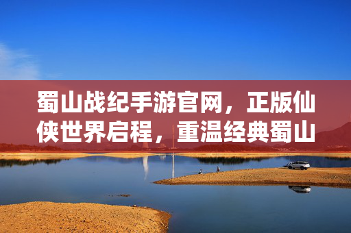 蜀山战纪手游官网，正版仙侠世界启程，重温经典蜀山传奇，蜀山战纪手游官网，正版仙侠启程，重温经典传奇