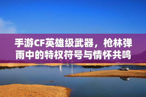 手游CF英雄级武器,枪林弹雨中的特权符号与情怀共鸣,手游CF英雄级武器,枪林弹雨中的特权符号与情怀共鸣