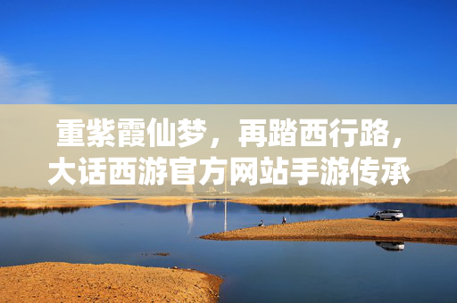 重紫霞仙梦，再踏西行路，大话西游官方网站手游传承经典，焕新启程，大话西游手游，重踏西行路，再续紫霞仙梦，传承经典焕新启程