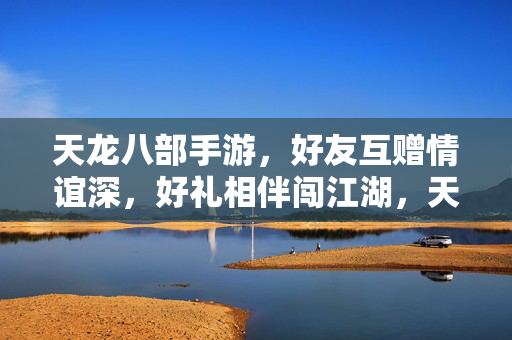 天龙八部手游，好友互赠情谊深，好礼相伴闯江湖，天龙八部手游，好友情谊深，好礼共闯江湖