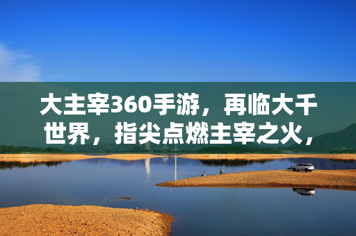 大主宰360手游，再临大千世界，指尖点燃主宰之火，大主宰手游，指尖燃火再临大千