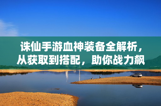 诛仙手游血神装备全解析，从获取到搭配，助你战力飙升，诛仙手游血神装备全解析，获取搭配助战力飙升