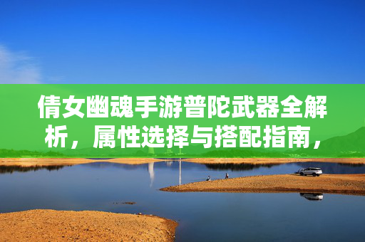 倩女幽魂手游普陀武器全解析，属性选择与搭配指南，倩女幽魂手游普陀武器全解析，属性选择与搭配指南