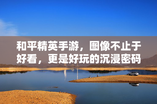 和平精英手游,图像不止于好看,更是好玩的沉浸密码,和平精英手游图像不止好看,更是沉浸密码
