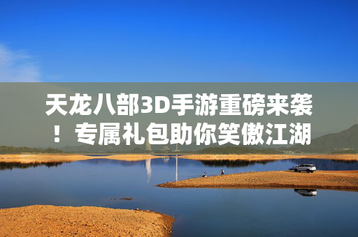 天龙八部3D手游重磅来袭!专属礼包助你笑傲江湖