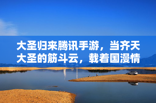 大圣归来腾讯手游,当齐天大圣的筋斗云,载着国漫情怀驶向手游新世代,筋斗云载国漫情怀,大圣归来腾讯手游驶向新世代