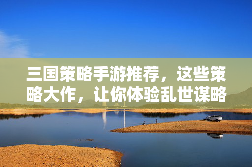 三国策略手游推荐，这些策略大作，让你体验乱世谋略！三国策略手游推荐，乱世谋略大作