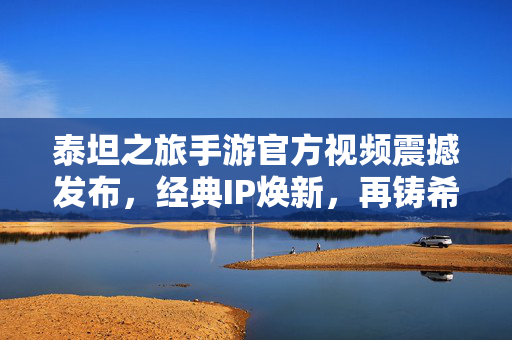 泰坦之旅手游官方视频震撼发布，经典IP焕新，再铸希腊神话史诗，泰坦之旅手游官方视频发布，经典IP焕新，再铸希腊神话史诗