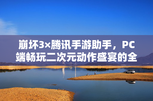 崩坏3×腾讯手游助手,PC端畅玩二次元动作盛宴的全新体验,崩坏3×腾讯手游助手,PC端畅玩二次元动作盛宴