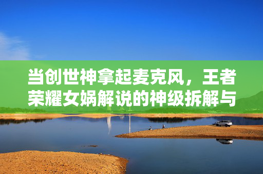当创世神拿起麦克风，王者荣耀女娲解说的神级拆解与人间烟火，创世神麦克风下，王者荣耀女娲的神级拆解与人间烟火