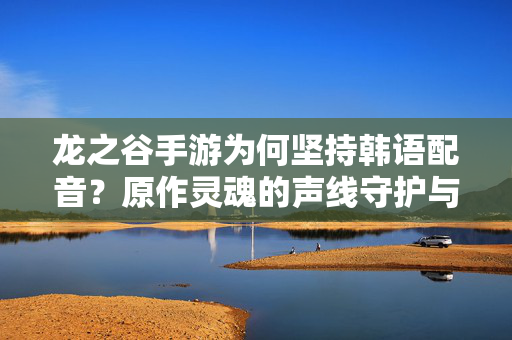 龙之谷手游为何坚持韩语配音？原作灵魂的声线守护与奇幻沉浸感，龙之谷手游坚持韩语配音，原作灵魂声线守护与奇幻沉浸感