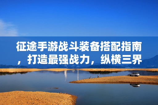 征途手游战斗装备搭配指南，打造最强战力，纵横三界，征途手游装备搭配指南，打造最强战力纵横三界