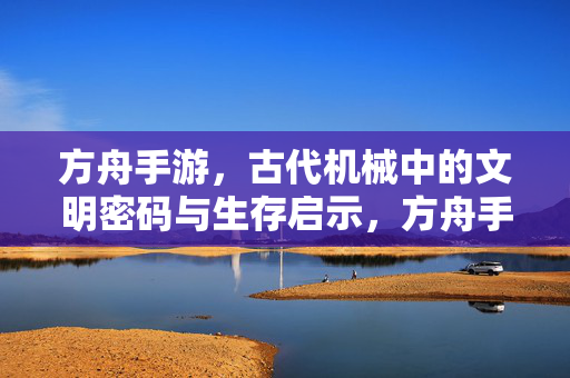 方舟手游，古代机械中的文明密码与生存启示，方舟手游，古代机械中的文明密码与生存启示