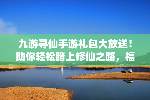 九游寻仙手游礼包大放送！助你轻松踏上修仙之路，福利拿到手软！九游寻仙手游礼包大放送！修仙之路福利拿到手软！