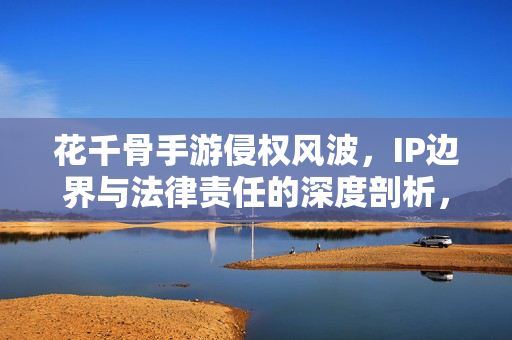 花千骨手游侵权风波，IP边界与法律责任的深度剖析，花千骨手游侵权风波，IP边界与法律责任深度剖析