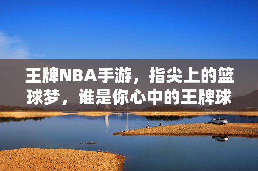 王牌NBA手游，指尖上的篮球梦，谁是你心中的王牌球员？指尖上的篮球梦，谁是你心中的王牌球员？