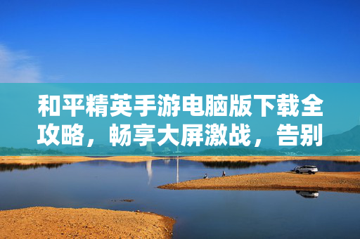 和平精英手游电脑版下载全攻略，畅享大屏激战，告别手机电量焦虑，和平精英电脑版下载攻略，畅享大屏激战，告别电量焦虑