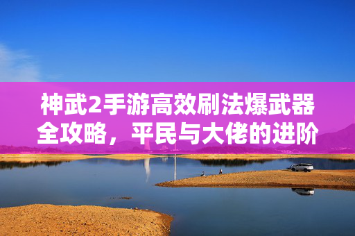 神武2手游高效刷法爆武器全攻略，平民与大佬的进阶之路，神武2手游高效刷法爆武器全攻略，平民与大佬进阶之路