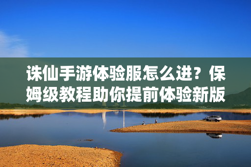 诛仙手游体验服怎么进？保姆级教程助你提前体验新版本，诛仙手游体验服进入保姆级教程，助你提前体验新版本