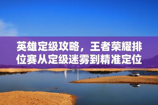 英雄定级攻略，王者荣耀排位赛从定级迷雾到精准定位，告别定级迷雾，王者荣耀排位赛英雄精准定位攻略