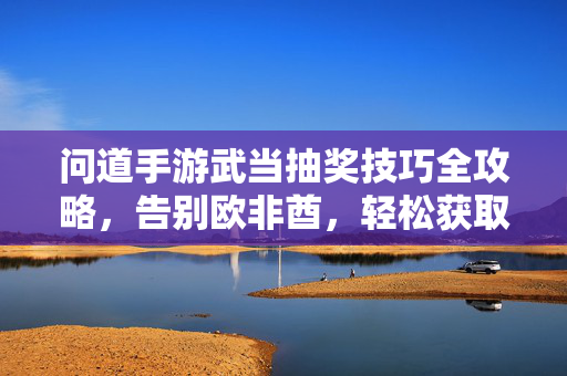 问道手游武当抽奖技巧全攻略,告别欧非酋,轻松获取心仪奖励!问道手游武当抽奖技巧全攻略,告别欧非酋,轻松获取心仪奖励