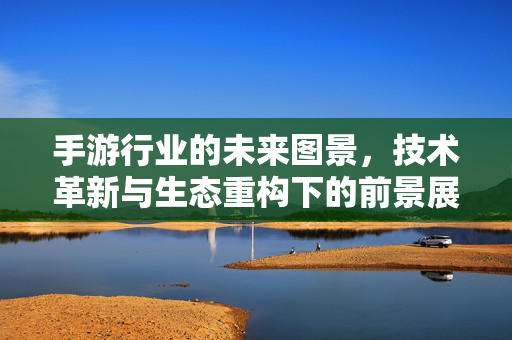 手游行业的未来图景，技术革新与生态重构下的前景展望，技术革新与生态重构，手游行业的未来前景